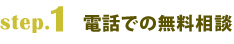 step.1電話での無料相談 step.1電話での無料相談